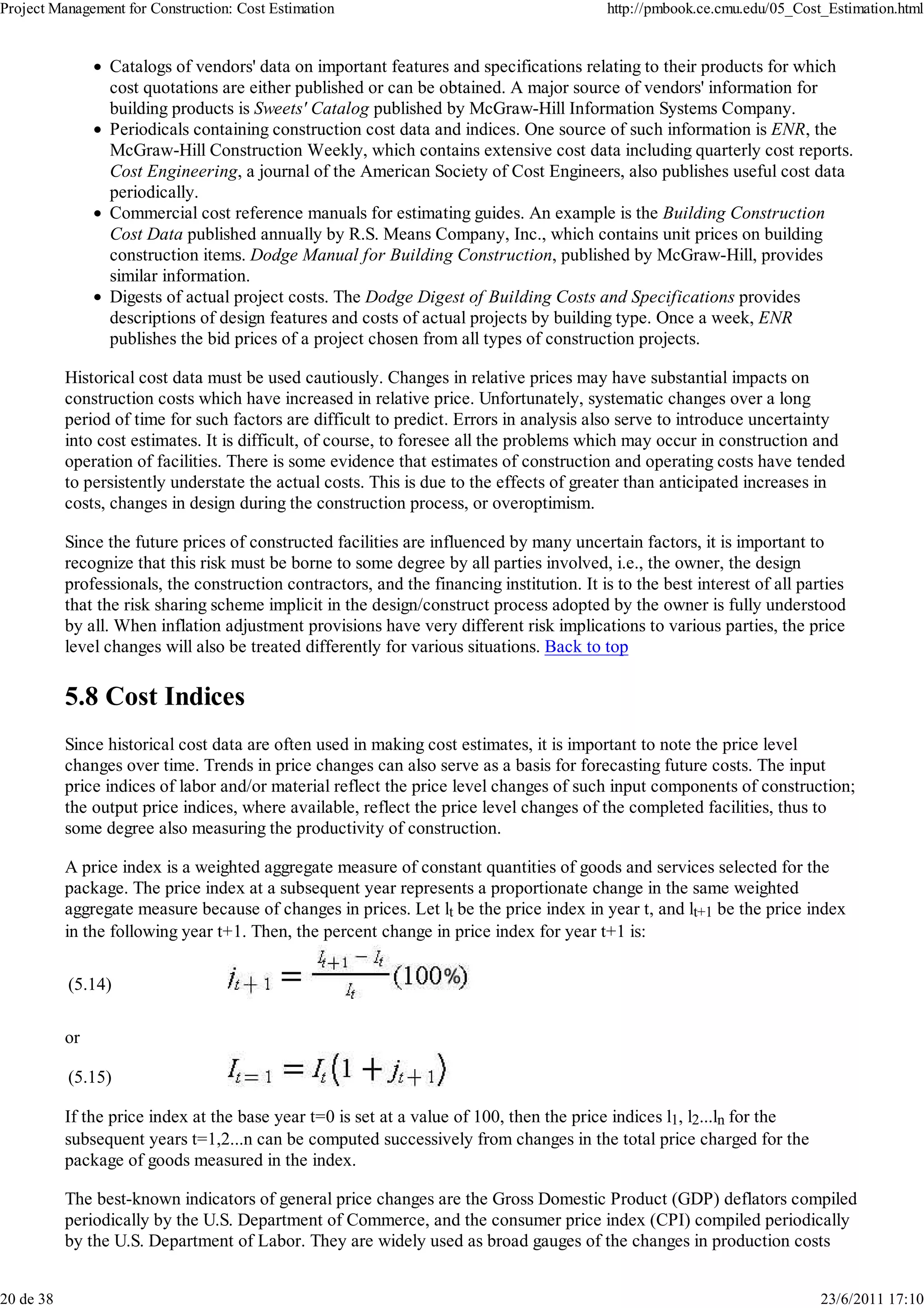Project Management for Construction: Cost Estimation                                        http://pmbook.ce.cmu.edu/05_Cost_Estimation.html


                 Catalogs of vendors' data on important features and specifications relating to their products for which
                 cost quotations are either published or can be obtained. A major source of vendors' information for
                 building products is Sweets' Catalog published by McGraw-Hill Information Systems Company.
                 Periodicals containing construction cost data and indices. One source of such information is ENR, the
                 McGraw-Hill Construction Weekly, which contains extensive cost data including quarterly cost reports.
                 Cost Engineering, a journal of the American Society of Cost Engineers, also publishes useful cost data
                 periodically.
                 Commercial cost reference manuals for estimating guides. An example is the Building Construction
                 Cost Data published annually by R.S. Means Company, Inc., which contains unit prices on building
                 construction items. Dodge Manual for Building Construction, published by McGraw-Hill, provides
                 similar information.
                 Digests of actual project costs. The Dodge Digest of Building Costs and Specifications provides
                 descriptions of design features and costs of actual projects by building type. Once a week, ENR
                 publishes the bid prices of a project chosen from all types of construction projects.

           Historical cost data must be used cautiously. Changes in relative prices may have substantial impacts on
           construction costs which have increased in relative price. Unfortunately, systematic changes over a long
           period of time for such factors are difficult to predict. Errors in analysis also serve to introduce uncertainty
           into cost estimates. It is difficult, of course, to foresee all the problems which may occur in construction and
           operation of facilities. There is some evidence that estimates of construction and operating costs have tended
           to persistently understate the actual costs. This is due to the effects of greater than anticipated increases in
           costs, changes in design during the construction process, or overoptimism.

           Since the future prices of constructed facilities are influenced by many uncertain factors, it is important to
           recognize that this risk must be borne to some degree by all parties involved, i.e., the owner, the design
           professionals, the construction contractors, and the financing institution. It is to the best interest of all parties
           that the risk sharing scheme implicit in the design/construct process adopted by the owner is fully understood
           by all. When inflation adjustment provisions have very different risk implications to various parties, the price
           level changes will also be treated differently for various situations. Back to top

           5.8 Cost Indices
           Since historical cost data are often used in making cost estimates, it is important to note the price level
           changes over time. Trends in price changes can also serve as a basis for forecasting future costs. The input
           price indices of labor and/or material reflect the price level changes of such input components of construction;
           the output price indices, where available, reflect the price level changes of the completed facilities, thus to
           some degree also measuring the productivity of construction.

           A price index is a weighted aggregate measure of constant quantities of goods and services selected for the
           package. The price index at a subsequent year represents a proportionate change in the same weighted
           aggregate measure because of changes in prices. Let lt be the price index in year t, and lt+1 be the price index
           in the following year t+1. Then, the percent change in price index for year t+1 is:

           (5.14)

           or

           (5.15)

           If the price index at the base year t=0 is set at a value of 100, then the price indices l1, l2...ln for the
           subsequent years t=1,2...n can be computed successively from changes in the total price charged for the
           package of goods measured in the index.

           The best-known indicators of general price changes are the Gross Domestic Product (GDP) deflators compiled
           periodically by the U.S. Department of Commerce, and the consumer price index (CPI) compiled periodically
           by the U.S. Department of Labor. They are widely used as broad gauges of the changes in production costs


20 de 38                                                                                                                    23/6/2011 17:10
 
