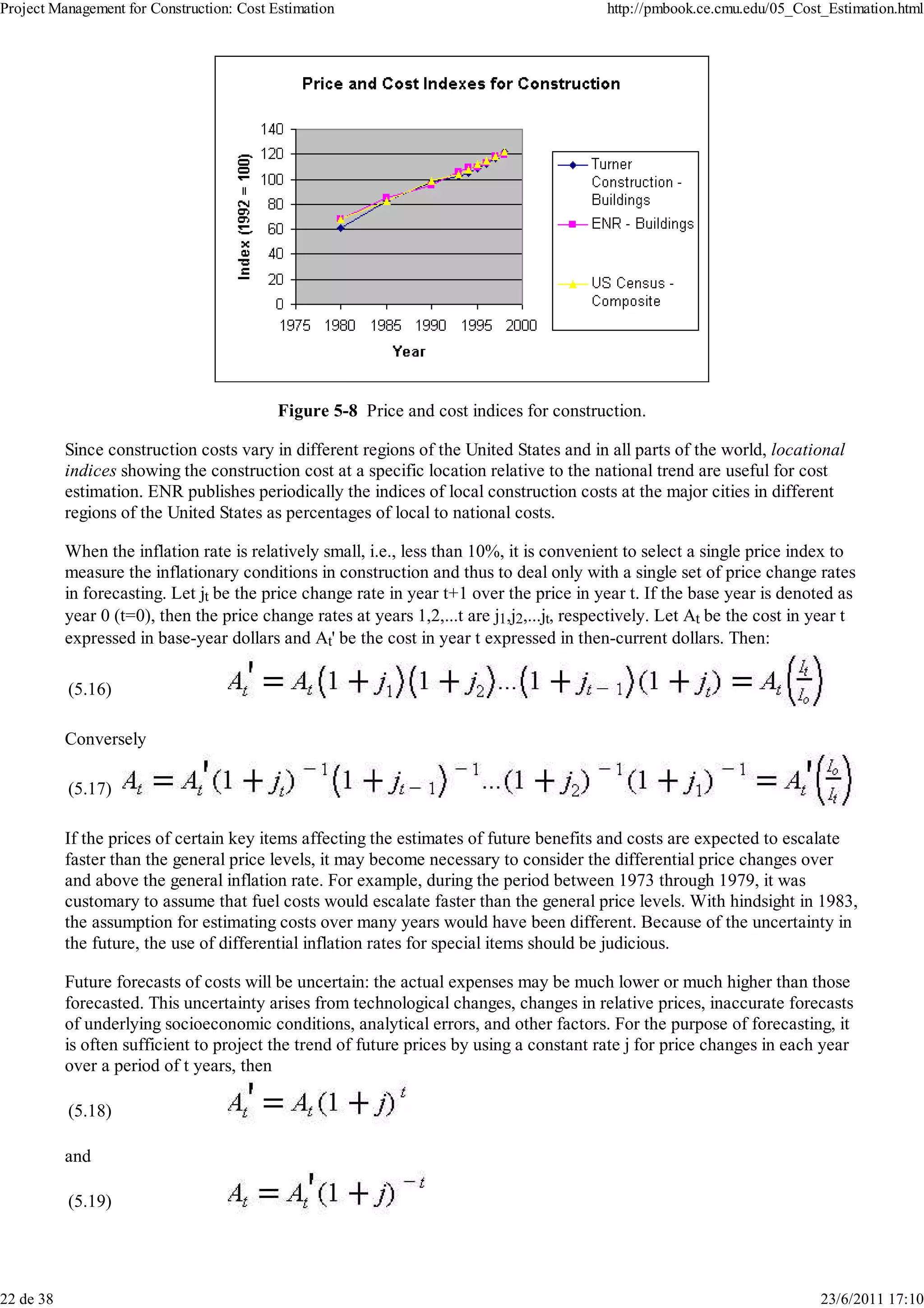 Project Management for Construction: Cost Estimation                                        http://pmbook.ce.cmu.edu/05_Cost_Estimation.html




                                           Figure 5-8 Price and cost indices for construction.

           Since construction costs vary in different regions of the United States and in all parts of the world, locational
           indices showing the construction cost at a specific location relative to the national trend are useful for cost
           estimation. ENR publishes periodically the indices of local construction costs at the major cities in different
           regions of the United States as percentages of local to national costs.

           When the inflation rate is relatively small, i.e., less than 10%, it is convenient to select a single price index to
           measure the inflationary conditions in construction and thus to deal only with a single set of price change rates
           in forecasting. Let jt be the price change rate in year t+1 over the price in year t. If the base year is denoted as
           year 0 (t=0), then the price change rates at years 1,2,...t are j1,j2,...jt, respectively. Let At be the cost in year t
           expressed in base-year dollars and At' be the cost in year t expressed in then-current dollars. Then:

           (5.16)

           Conversely

           (5.17)

           If the prices of certain key items affecting the estimates of future benefits and costs are expected to escalate
           faster than the general price levels, it may become necessary to consider the differential price changes over
           and above the general inflation rate. For example, during the period between 1973 through 1979, it was
           customary to assume that fuel costs would escalate faster than the general price levels. With hindsight in 1983,
           the assumption for estimating costs over many years would have been different. Because of the uncertainty in
           the future, the use of differential inflation rates for special items should be judicious.

           Future forecasts of costs will be uncertain: the actual expenses may be much lower or much higher than those
           forecasted. This uncertainty arises from technological changes, changes in relative prices, inaccurate forecasts
           of underlying socioeconomic conditions, analytical errors, and other factors. For the purpose of forecasting, it
           is often sufficient to project the trend of future prices by using a constant rate j for price changes in each year
           over a period of t years, then

           (5.18)

           and

           (5.19)




22 de 38                                                                                                                    23/6/2011 17:10
 