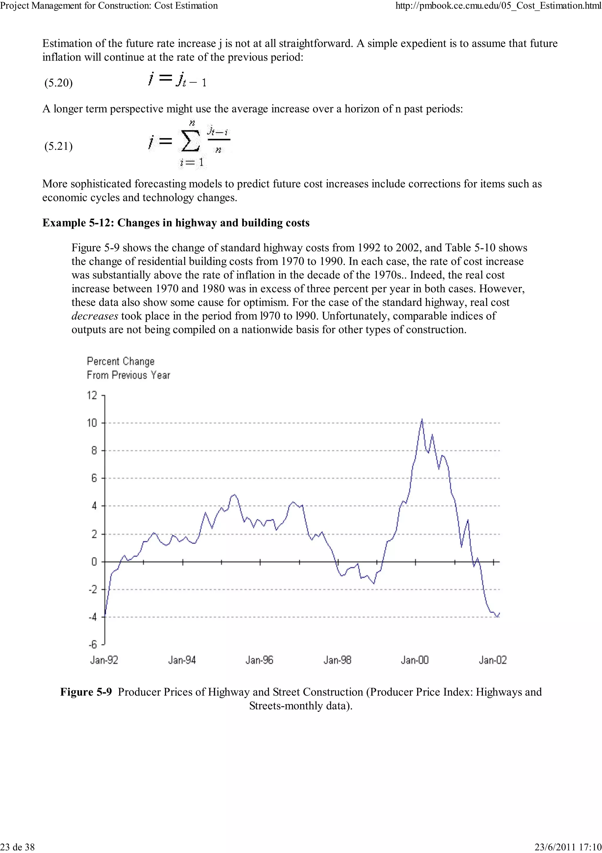 Project Management for Construction: Cost Estimation                                     http://pmbook.ce.cmu.edu/05_Cost_Estimation.html


           Estimation of the future rate increase j is not at all straightforward. A simple expedient is to assume that future
           inflation will continue at the rate of the previous period:

           (5.20)

           A longer term perspective might use the average increase over a horizon of n past periods:


           (5.21)


           More sophisticated forecasting models to predict future cost increases include corrections for items such as
           economic cycles and technology changes.

           Example 5-12: Changes in highway and building costs

                 Figure 5-9 shows the change of standard highway costs from 1992 to 2002, and Table 5-10 shows
                 the change of residential building costs from 1970 to 1990. In each case, the rate of cost increase
                 was substantially above the rate of inflation in the decade of the 1970s.. Indeed, the real cost
                 increase between 1970 and 1980 was in excess of three percent per year in both cases. However,
                 these data also show some cause for optimism. For the case of the standard highway, real cost
                 decreases took place in the period from l970 to l990. Unfortunately, comparable indices of
                 outputs are not being compiled on a nationwide basis for other types of construction.




              Figure 5-9 Producer Prices of Highway and Street Construction (Producer Price Index: Highways and
                                                   Streets-monthly data).




23 de 38                                                                                                                 23/6/2011 17:10
 