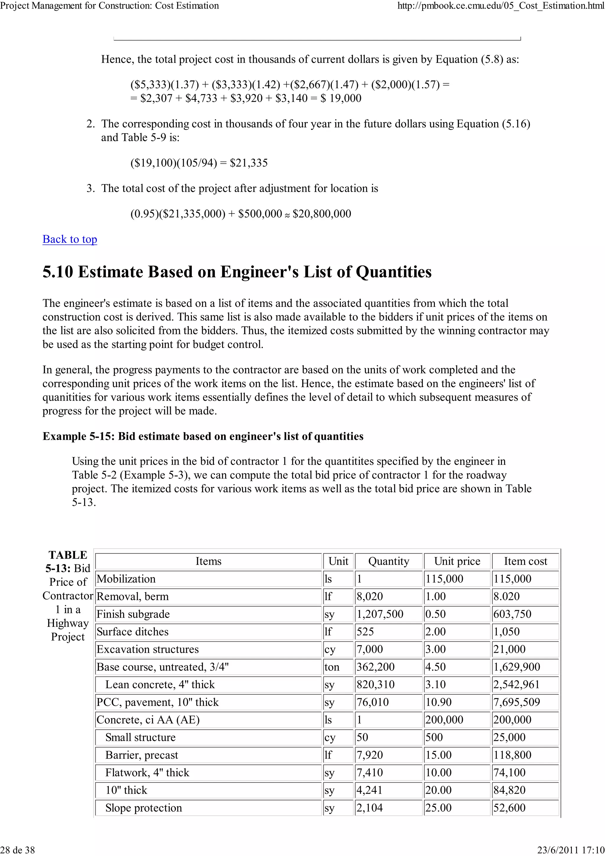 Project Management for Construction: Cost Estimation                                        http://pmbook.ce.cmu.edu/05_Cost_Estimation.html




                         Hence, the total project cost in thousands of current dollars is given by Equation (5.8) as:

                               ($5,333)(1.37) + ($3,333)(1.42) +($2,667)(1.47) + ($2,000)(1.57) =
                               = $2,307 + $4,733 + $3,920 + $3,140 = $ 19,000

                    2. The corresponding cost in thousands of four year in the future dollars using Equation (5.16)
                       and Table 5-9 is:

                               ($19,100)(105/94) = $21,335

                    3. The total cost of the project after adjustment for location is

                               (0.95)($21,335,000) + $500,000 $20,800,000

           Back to top

           5.10 Estimate Based on Engineer's List of Quantities
           The engineer's estimate is based on a list of items and the associated quantities from which the total
           construction cost is derived. This same list is also made available to the bidders if unit prices of the items on
           the list are also solicited from the bidders. Thus, the itemized costs submitted by the winning contractor may
           be used as the starting point for budget control.

           In general, the progress payments to the contractor are based on the units of work completed and the
           corresponding unit prices of the work items on the list. Hence, the estimate based on the engineers' list of
           quanitities for various work items essentially defines the level of detail to which subsequent measures of
           progress for the project will be made.

           Example 5-15: Bid estimate based on engineer's list of quantities

                 Using the unit prices in the bid of contractor 1 for the quantitites specified by the engineer in
                 Table 5-2 (Example 5-3), we can compute the total bid price of contractor 1 for the roadway
                 project. The itemized costs for various work items as well as the total bid price are shown in Table
                 5-13.



            TABLE
                                          Items                            Unit     Quantity        Unit price      Item cost
           5-13: Bid
            Price of Mobilization                                         ls      1               115,000         115,000
           Contractor Removal, berm                                       lf      8,020           1.00            8.020
              1 in a Finish subgrade                                      sy      1,207,500       0.50            603,750
            Highway
             Project Surface ditches                                      lf      525             2.00            1,050
                      Excavation structures                               cy      7,000           3.00            21,000
                       Base course, untreated, 3/4''                      ton     362,200         4.50            1,629,900
                        Lean concrete, 4'' thick                          sy      820,310         3.10            2,542,961
                       PCC, pavement, 10'' thick                          sy      76,010          10.90           7,695,509
                       Concrete, ci AA (AE)                               ls      1               200,000         200,000
                        Small structure                                   cy      50              500             25,000
                         Barrier, precast                                 lf      7,920           15.00           118,800
                         Flatwork, 4'' thick                              sy      7,410           10.00           74,100
                         10'' thick                                       sy      4,241           20.00           84,820
                         Slope protection                                 sy      2,104           25.00           52,600


28 de 38                                                                                                                    23/6/2011 17:10
 