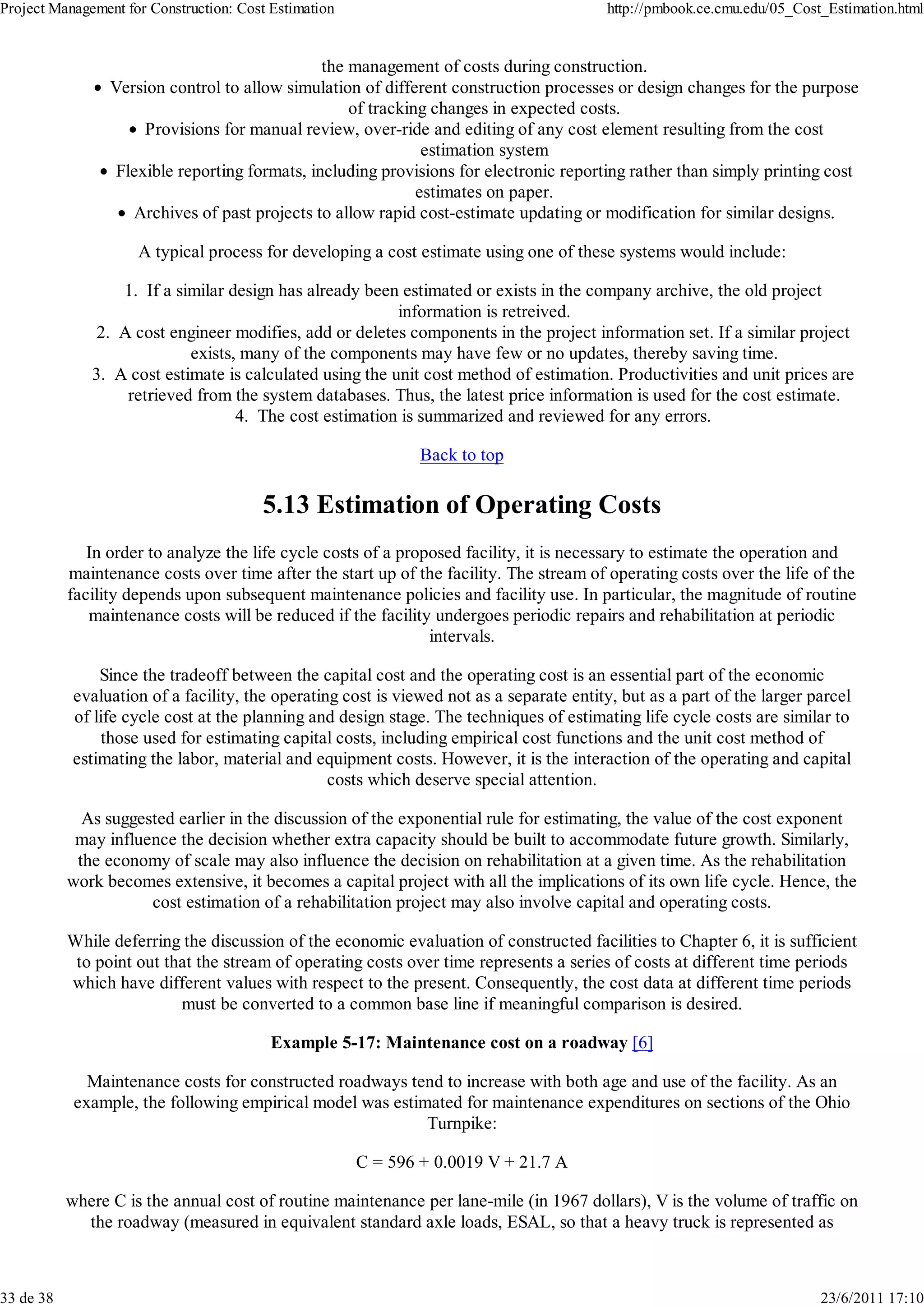 Project Management for Construction: Cost Estimation                                      http://pmbook.ce.cmu.edu/05_Cost_Estimation.html


                                                the management of costs during construction.
                 Version control to allow simulation of different construction processes or design changes for the purpose
                                                    of tracking changes in expected costs.
                      Provisions for manual review, over-ride and editing of any cost element resulting from the cost
                                                               estimation system
                  Flexible reporting formats, including provisions for electronic reporting rather than simply printing cost
                                                              estimates on paper.
                    Archives of past projects to allow rapid cost-estimate updating or modification for similar designs.

                     A typical process for developing a cost estimate using one of these systems would include:

                  1. If a similar design has already been estimated or exists in the company archive, the old project
                                                          information is retreived.
               2. A cost engineer modifies, add or deletes components in the project information set. If a similar project
                            exists, many of the components may have few or no updates, thereby saving time.
              3. A cost estimate is calculated using the unit cost method of estimation. Productivities and unit prices are
                   retrieved from the system databases. Thus, the latest price information is used for the cost estimate.
                                   4. The cost estimation is summarized and reviewed for any errors.

                                                               Back to top

                                        5.13 Estimation of Operating Costs
              In order to analyze the life cycle costs of a proposed facility, it is necessary to estimate the operation and
           maintenance costs over time after the start up of the facility. The stream of operating costs over the life of the
           facility depends upon subsequent maintenance policies and facility use. In particular, the magnitude of routine
              maintenance costs will be reduced if the facility undergoes periodic repairs and rehabilitation at periodic
                                                                intervals.

                Since the tradeoff between the capital cost and the operating cost is an essential part of the economic
            evaluation of a facility, the operating cost is viewed not as a separate entity, but as a part of the larger parcel
            of life cycle cost at the planning and design stage. The techniques of estimating life cycle costs are similar to
                those used for estimating capital costs, including empirical cost functions and the unit cost method of
            estimating the labor, material and equipment costs. However, it is the interaction of the operating and capital
                                                  costs which deserve special attention.

             As suggested earlier in the discussion of the exponential rule for estimating, the value of the cost exponent
            may influence the decision whether extra capacity should be built to accommodate future growth. Similarly,
            the economy of scale may also influence the decision on rehabilitation at a given time. As the rehabilitation
           work becomes extensive, it becomes a capital project with all the implications of its own life cycle. Hence, the
                      cost estimation of a rehabilitation project may also involve capital and operating costs.

           While deferring the discussion of the economic evaluation of constructed facilities to Chapter 6, it is sufficient
            to point out that the stream of operating costs over time represents a series of costs at different time periods
           which have different values with respect to the present. Consequently, the cost data at different time periods
                           must be converted to a common base line if meaningful comparison is desired.

                                          Example 5-17: Maintenance cost on a roadway [6]

              Maintenance costs for constructed roadways tend to increase with both age and use of the facility. As an
            example, the following empirical model was estimated for maintenance expenditures on sections of the Ohio
                                                            Turnpike:

                                                       C = 596 + 0.0019 V + 21.7 A

           where C is the annual cost of routine maintenance per lane-mile (in 1967 dollars), V is the volume of traffic on
             the roadway (measured in equivalent standard axle loads, ESAL, so that a heavy truck is represented as



33 de 38                                                                                                                  23/6/2011 17:10
 