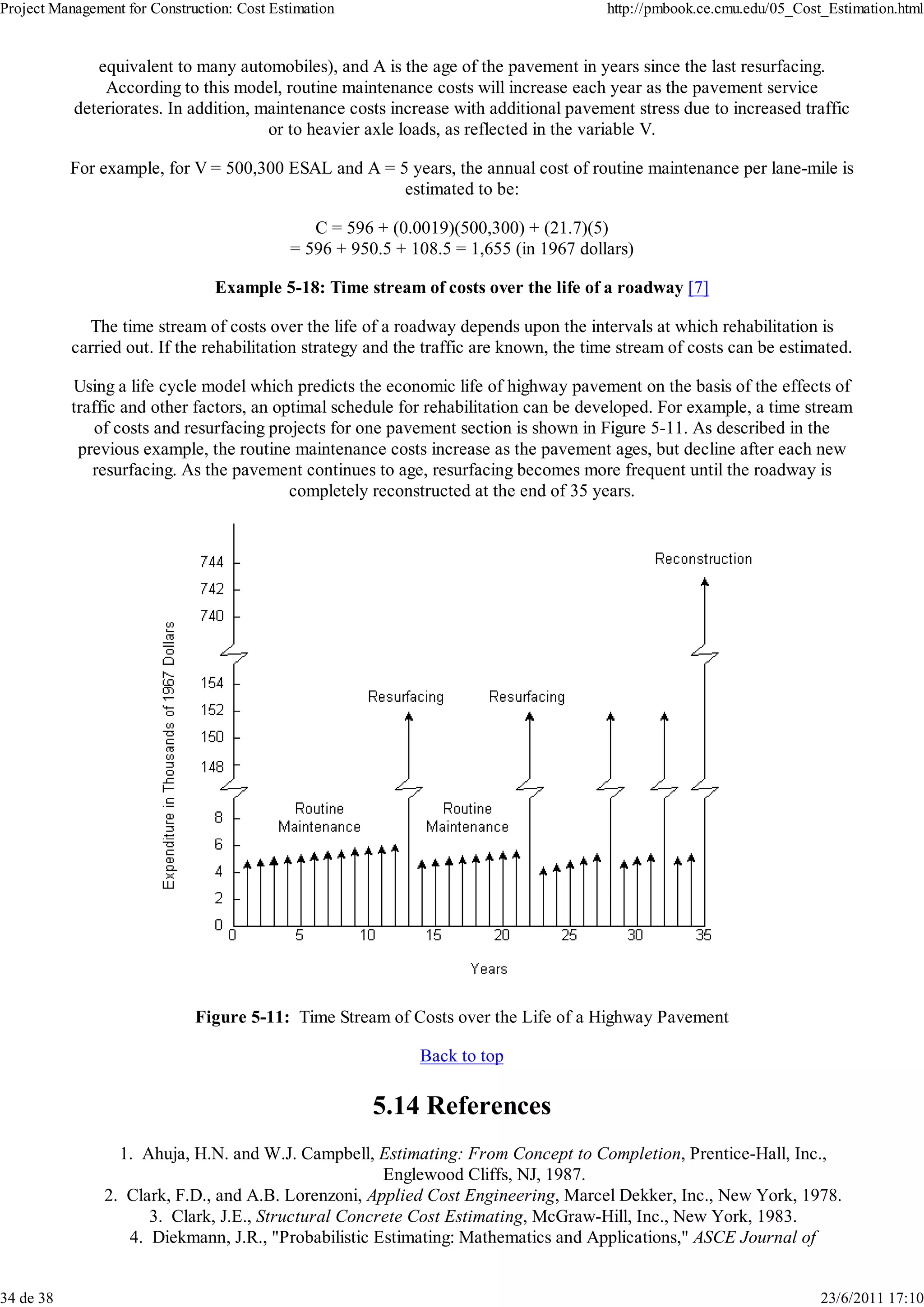Project Management for Construction: Cost Estimation                                    http://pmbook.ce.cmu.edu/05_Cost_Estimation.html


              equivalent to many automobiles), and A is the age of the pavement in years since the last resurfacing.
               According to this model, routine maintenance costs will increase each year as the pavement service
           deteriorates. In addition, maintenance costs increase with additional pavement stress due to increased traffic
                                       or to heavier axle loads, as reflected in the variable V.

           For example, for V = 500,300 ESAL and A = 5 years, the annual cost of routine maintenance per lane-mile is
                                                      estimated to be:

                                                C = 596 + (0.0019)(500,300) + (21.7)(5)
                                             = 596 + 950.5 + 108.5 = 1,655 (in 1967 dollars)

                                 Example 5-18: Time stream of costs over the life of a roadway [7]

             The time stream of costs over the life of a roadway depends upon the intervals at which rehabilitation is
           carried out. If the rehabilitation strategy and the traffic are known, the time stream of costs can be estimated.

           Using a life cycle model which predicts the economic life of highway pavement on the basis of the effects of
           traffic and other factors, an optimal schedule for rehabilitation can be developed. For example, a time stream
              of costs and resurfacing projects for one pavement section is shown in Figure 5-11. As described in the
            previous example, the routine maintenance costs increase as the pavement ages, but decline after each new
              resurfacing. As the pavement continues to age, resurfacing becomes more frequent until the roadway is
                                           completely reconstructed at the end of 35 years.




                              Figure 5-11: Time Stream of Costs over the Life of a Highway Pavement

                                                              Back to top

                                                        5.14 References
                  1. Ahuja, H.N. and W.J. Campbell, Estimating: From Concept to Completion, Prentice-Hall, Inc.,
                                                      Englewood Cliffs, NJ, 1987.
                2. Clark, F.D., and A.B. Lorenzoni, Applied Cost Engineering, Marcel Dekker, Inc., New York, 1978.
                      3. Clark, J.E., Structural Concrete Cost Estimating, McGraw-Hill, Inc., New York, 1983.
                   4. Diekmann, J.R., "Probabilistic Estimating: Mathematics and Applications," ASCE Journal of


34 de 38                                                                                                                23/6/2011 17:10
 