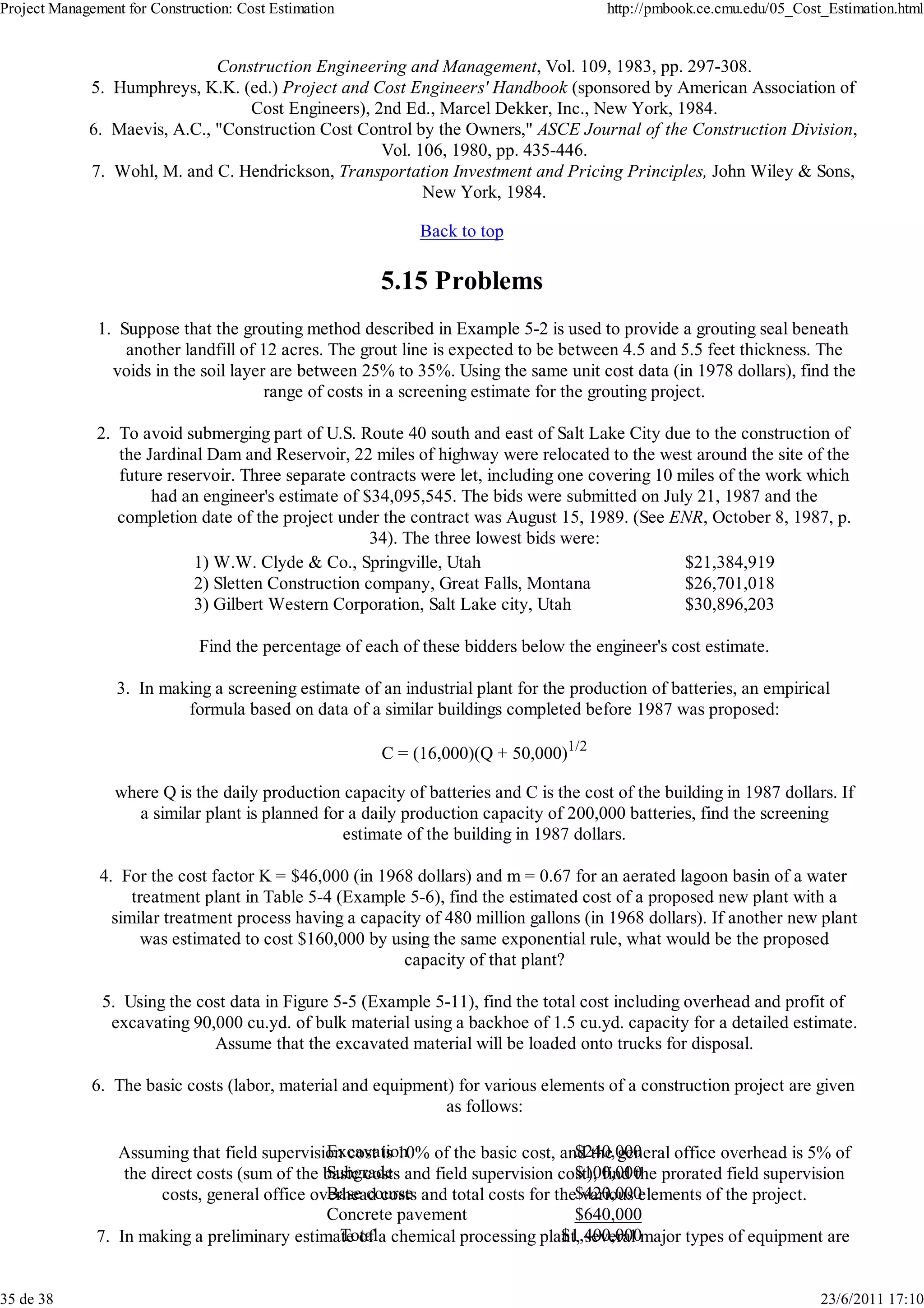 Project Management for Construction: Cost Estimation                                    http://pmbook.ce.cmu.edu/05_Cost_Estimation.html


                              Construction Engineering and Management, Vol. 109, 1983, pp. 297-308.
             5. Humphreys, K.K. (ed.) Project and Cost Engineers' Handbook (sponsored by American Association of
                                  Cost Engineers), 2nd Ed., Marcel Dekker, Inc., New York, 1984.
             6. Maevis, A.C., "Construction Cost Control by the Owners," ASCE Journal of the Construction Division,
                                                    Vol. 106, 1980, pp. 435-446.
             7. Wohl, M. and C. Hendrickson, Transportation Investment and Pricing Principles, John Wiley & Sons,
                                                          New York, 1984.

                                                             Back to top

                                                        5.15 Problems
               1. Suppose that the grouting method described in Example 5-2 is used to provide a grouting seal beneath
                   another landfill of 12 acres. The grout line is expected to be between 4.5 and 5.5 feet thickness. The
                 voids in the soil layer are between 25% to 35%. Using the same unit cost data (in 1978 dollars), find the
                                        range of costs in a screening estimate for the grouting project.

               2. To avoid submerging part of U.S. Route 40 south and east of Salt Lake City due to the construction of
                  the Jardinal Dam and Reservoir, 22 miles of highway were relocated to the west around the site of the
                  future reservoir. Three separate contracts were let, including one covering 10 miles of the work which
                       had an engineer's estimate of $34,095,545. The bids were submitted on July 21, 1987 and the
                  completion date of the project under the contract was August 15, 1989. (See ENR, October 8, 1987, p.
                                                      34). The three lowest bids were:
                             1) W.W. Clyde & Co., Springville, Utah                               $21,384,919
                             2) Sletten Construction company, Great Falls, Montana                $26,701,018
                             3) Gilbert Western Corporation, Salt Lake city, Utah                 $30,896,203

                              Find the percentage of each of these bidders below the engineer's cost estimate.

                  3. In making a screening estimate of an industrial plant for the production of batteries, an empirical
                           formula based on data of a similar buildings completed before 1987 was proposed:

                                                        C = (16,000)(Q + 50,000)1/2

                 where Q is the daily production capacity of batteries and C is the cost of the building in 1987 dollars. If
                    a similar plant is planned for a daily production capacity of 200,000 batteries, find the screening
                                                  estimate of the building in 1987 dollars.

               4. For the cost factor K = $46,000 (in 1968 dollars) and m = 0.67 for an aerated lagoon basin of a water
                    treatment plant in Table 5-4 (Example 5-6), find the estimated cost of a proposed new plant with a
                 similar treatment process having a capacity of 480 million gallons (in 1968 dollars). If another new plant
                     was estimated to cost $160,000 by using the same exponential rule, what would be the proposed
                                                         capacity of that plant?

               5. Using the cost data in Figure 5-5 (Example 5-11), find the total cost including overhead and profit of
                excavating 90,000 cu.yd. of bulk material using a backhoe of 1.5 cu.yd. capacity for a detailed estimate.
                              Assume that the excavated material will be loaded onto trucks for disposal.

              6. The basic costs (labor, material and equipment) for various elements of a construction project are given
                                                               as follows:

                                                Excavation                          $240,000
                  Assuming that field supervision cost is 10% of the basic cost, and the general office overhead is 5% of
                                                Subgrade                            $100,000
                   the direct costs (sum of the basic costs and field supervision cost), find the prorated field supervision
                                                Base course and total costs for the$420,000
                        costs, general office overhead costs                         various elements of the project.
                                                Concrete pavement                   $640,000
                                                  Total                           $1,400,000
               7. In making a preliminary estimate of a chemical processing plant, several major types of equipment are


35 de 38                                                                                                                23/6/2011 17:10
 