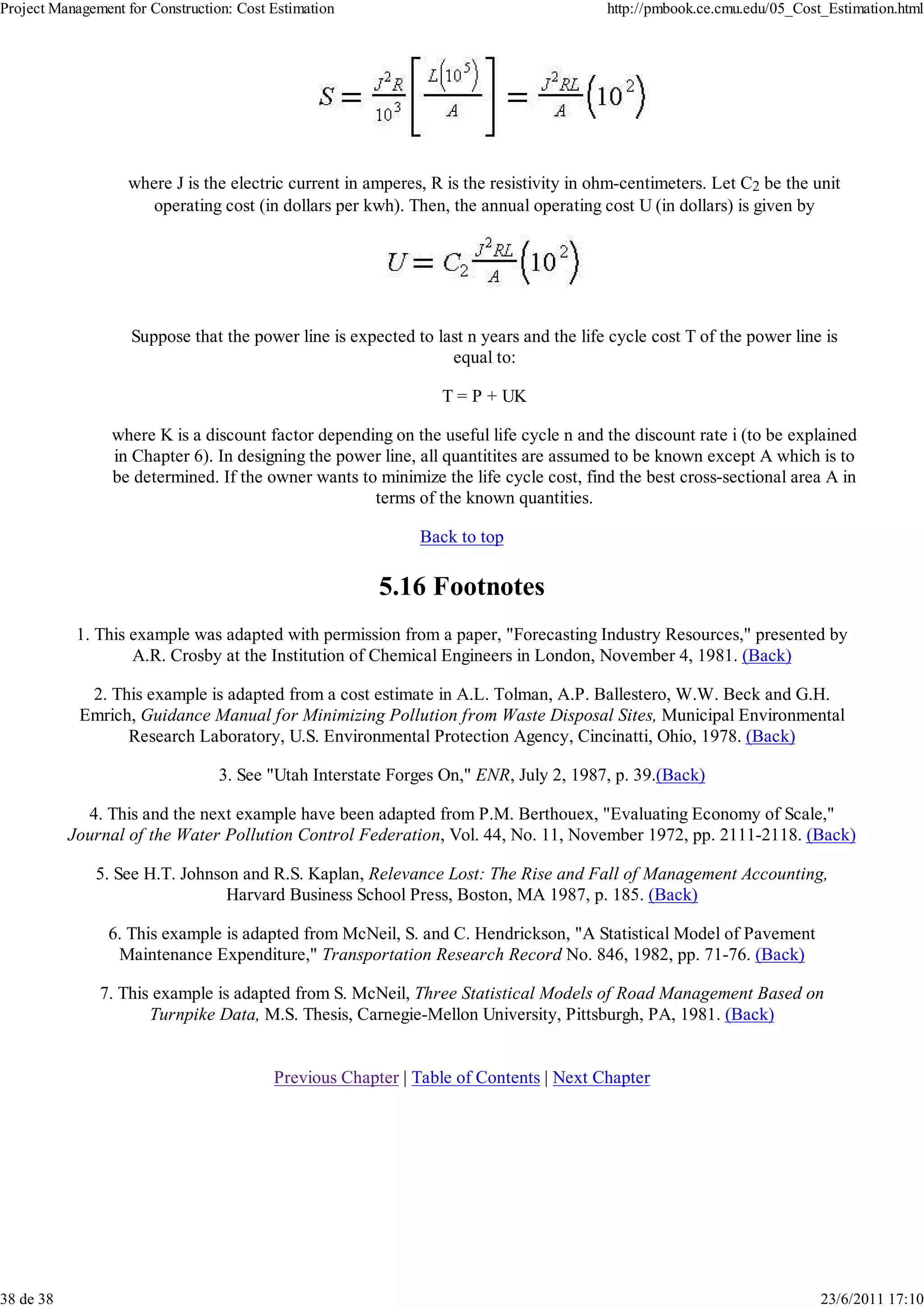 Project Management for Construction: Cost Estimation                                    http://pmbook.ce.cmu.edu/05_Cost_Estimation.html




                   where J is the electric current in amperes, R is the resistivity in ohm-centimeters. Let C2 be the unit
                      operating cost (in dollars per kwh). Then, the annual operating cost U (in dollars) is given by




                    Suppose that the power line is expected to last n years and the life cycle cost T of the power line is
                                                                 equal to:

                                                                T = P + UK

                 where K is a discount factor depending on the useful life cycle n and the discount rate i (to be explained
                 in Chapter 6). In designing the power line, all quantitites are assumed to be known except A which is to
                 be determined. If the owner wants to minimize the life cycle cost, find the best cross-sectional area A in
                                                     terms of the known quantities.

                                                             Back to top

                                                        5.16 Footnotes
            1. This example was adapted with permission from a paper, "Forecasting Industry Resources," presented by
                    A.R. Crosby at the Institution of Chemical Engineers in London, November 4, 1981. (Back)

             2. This example is adapted from a cost estimate in A.L. Tolman, A.P. Ballestero, W.W. Beck and G.H.
            Emrich, Guidance Manual for Minimizing Pollution from Waste Disposal Sites, Municipal Environmental
                  Research Laboratory, U.S. Environmental Protection Agency, Cincinatti, Ohio, 1978. (Back)

                                  3. See "Utah Interstate Forges On," ENR, July 2, 1987, p. 39.(Back)

             4. This and the next example have been adapted from P.M. Berthouex, "Evaluating Economy of Scale,"
           Journal of the Water Pollution Control Federation, Vol. 44, No. 11, November 1972, pp. 2111-2118. (Back)

              5. See H.T. Johnson and R.S. Kaplan, Relevance Lost: The Rise and Fall of Management Accounting,
                                Harvard Business School Press, Boston, MA 1987, p. 185. (Back)

                6. This example is adapted from McNeil, S. and C. Hendrickson, "A Statistical Model of Pavement
                 Maintenance Expenditure," Transportation Research Record No. 846, 1982, pp. 71-76. (Back)

               7. This example is adapted from S. McNeil, Three Statistical Models of Road Management Based on
                      Turnpike Data, M.S. Thesis, Carnegie-Mellon University, Pittsburgh, PA, 1981. (Back)


                                          Previous Chapter | Table of Contents | Next Chapter




38 de 38                                                                                                                23/6/2011 17:10
 