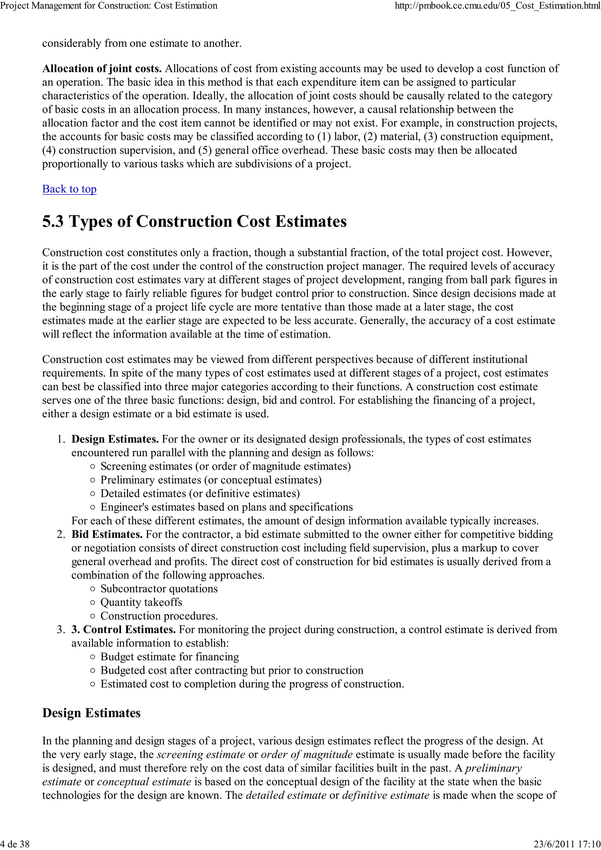 Project Management for Construction: Cost Estimation                                    http://pmbook.ce.cmu.edu/05_Cost_Estimation.html


          considerably from one estimate to another.

          Allocation of joint costs. Allocations of cost from existing accounts may be used to develop a cost function of
          an operation. The basic idea in this method is that each expenditure item can be assigned to particular
          characteristics of the operation. Ideally, the allocation of joint costs should be causally related to the category
          of basic costs in an allocation process. In many instances, however, a causal relationship between the
          allocation factor and the cost item cannot be identified or may not exist. For example, in construction projects,
          the accounts for basic costs may be classified according to (1) labor, (2) material, (3) construction equipment,
          (4) construction supervision, and (5) general office overhead. These basic costs may then be allocated
          proportionally to various tasks which are subdivisions of a project.

          Back to top

          5.3 Types of Construction Cost Estimates
          Construction cost constitutes only a fraction, though a substantial fraction, of the total project cost. However,
          it is the part of the cost under the control of the construction project manager. The required levels of accuracy
          of construction cost estimates vary at different stages of project development, ranging from ball park figures in
          the early stage to fairly reliable figures for budget control prior to construction. Since design decisions made at
          the beginning stage of a project life cycle are more tentative than those made at a later stage, the cost
          estimates made at the earlier stage are expected to be less accurate. Generally, the accuracy of a cost estimate
          will reflect the information available at the time of estimation.

          Construction cost estimates may be viewed from different perspectives because of different institutional
          requirements. In spite of the many types of cost estimates used at different stages of a project, cost estimates
          can best be classified into three major categories according to their functions. A construction cost estimate
          serves one of the three basic functions: design, bid and control. For establishing the financing of a project,
          either a design estimate or a bid estimate is used.

             1. Design Estimates. For the owner or its designated design professionals, the types of cost estimates
                encountered run parallel with the planning and design as follows:
                      Screening estimates (or order of magnitude estimates)
                      Preliminary estimates (or conceptual estimates)
                      Detailed estimates (or definitive estimates)
                      Engineer's estimates based on plans and specifications
                For each of these different estimates, the amount of design information available typically increases.
             2. Bid Estimates. For the contractor, a bid estimate submitted to the owner either for competitive bidding
                or negotiation consists of direct construction cost including field supervision, plus a markup to cover
                general overhead and profits. The direct cost of construction for bid estimates is usually derived from a
                combination of the following approaches.
                      Subcontractor quotations
                      Quantity takeoffs
                      Construction procedures.
             3. 3. Control Estimates. For monitoring the project during construction, a control estimate is derived from
                available information to establish:
                      Budget estimate for financing
                      Budgeted cost after contracting but prior to construction
                      Estimated cost to completion during the progress of construction.

          Design Estimates

          In the planning and design stages of a project, various design estimates reflect the progress of the design. At
          the very early stage, the screening estimate or order of magnitude estimate is usually made before the facility
          is designed, and must therefore rely on the cost data of similar facilities built in the past. A preliminary
          estimate or conceptual estimate is based on the conceptual design of the facility at the state when the basic
          technologies for the design are known. The detailed estimate or definitive estimate is made when the scope of



4 de 38                                                                                                                 23/6/2011 17:10
 