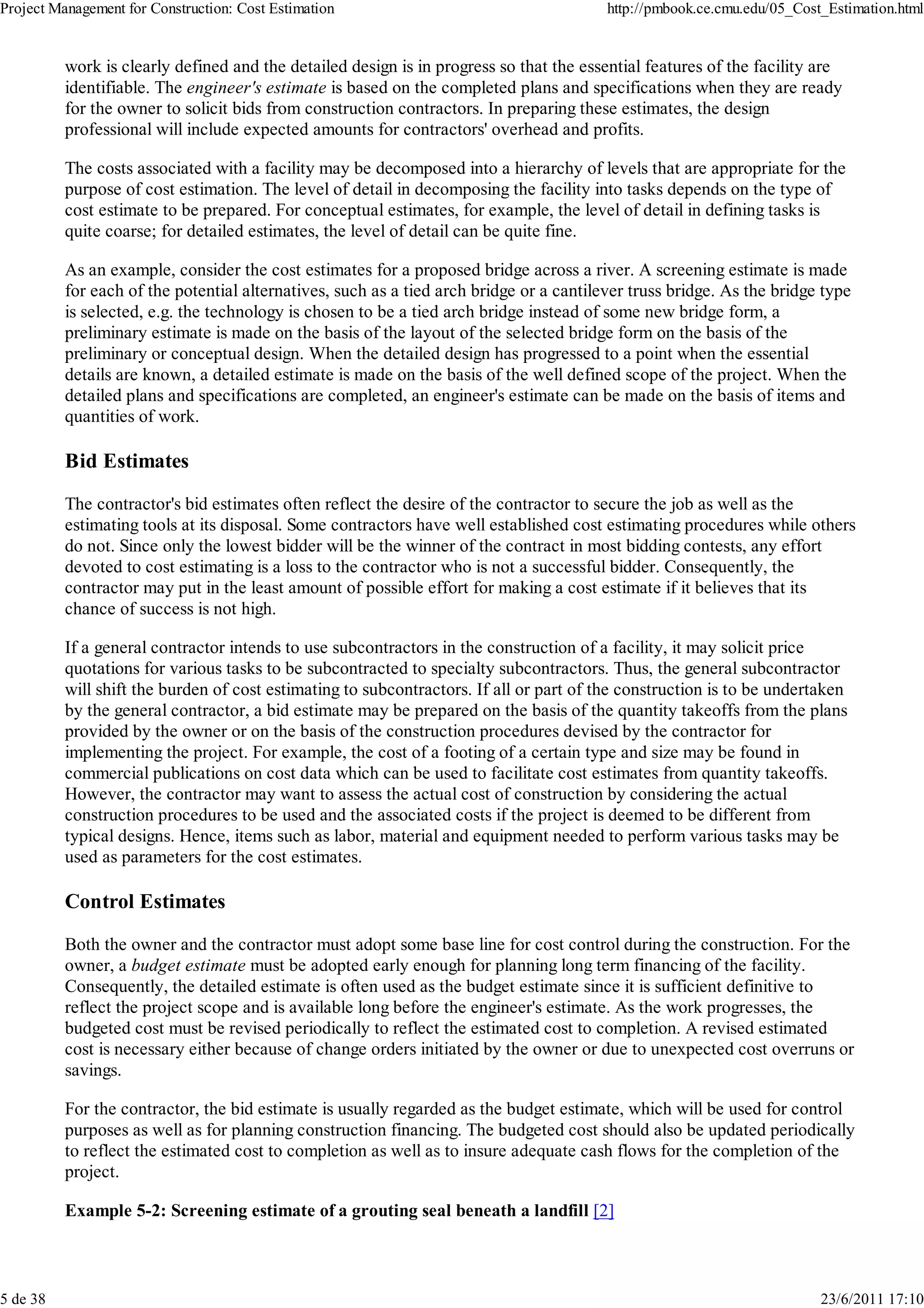 Project Management for Construction: Cost Estimation                                     http://pmbook.ce.cmu.edu/05_Cost_Estimation.html


          work is clearly defined and the detailed design is in progress so that the essential features of the facility are
          identifiable. The engineer's estimate is based on the completed plans and specifications when they are ready
          for the owner to solicit bids from construction contractors. In preparing these estimates, the design
          professional will include expected amounts for contractors' overhead and profits.

          The costs associated with a facility may be decomposed into a hierarchy of levels that are appropriate for the
          purpose of cost estimation. The level of detail in decomposing the facility into tasks depends on the type of
          cost estimate to be prepared. For conceptual estimates, for example, the level of detail in defining tasks is
          quite coarse; for detailed estimates, the level of detail can be quite fine.

          As an example, consider the cost estimates for a proposed bridge across a river. A screening estimate is made
          for each of the potential alternatives, such as a tied arch bridge or a cantilever truss bridge. As the bridge type
          is selected, e.g. the technology is chosen to be a tied arch bridge instead of some new bridge form, a
          preliminary estimate is made on the basis of the layout of the selected bridge form on the basis of the
          preliminary or conceptual design. When the detailed design has progressed to a point when the essential
          details are known, a detailed estimate is made on the basis of the well defined scope of the project. When the
          detailed plans and specifications are completed, an engineer's estimate can be made on the basis of items and
          quantities of work.

          Bid Estimates

          The contractor's bid estimates often reflect the desire of the contractor to secure the job as well as the
          estimating tools at its disposal. Some contractors have well established cost estimating procedures while others
          do not. Since only the lowest bidder will be the winner of the contract in most bidding contests, any effort
          devoted to cost estimating is a loss to the contractor who is not a successful bidder. Consequently, the
          contractor may put in the least amount of possible effort for making a cost estimate if it believes that its
          chance of success is not high.

          If a general contractor intends to use subcontractors in the construction of a facility, it may solicit price
          quotations for various tasks to be subcontracted to specialty subcontractors. Thus, the general subcontractor
          will shift the burden of cost estimating to subcontractors. If all or part of the construction is to be undertaken
          by the general contractor, a bid estimate may be prepared on the basis of the quantity takeoffs from the plans
          provided by the owner or on the basis of the construction procedures devised by the contractor for
          implementing the project. For example, the cost of a footing of a certain type and size may be found in
          commercial publications on cost data which can be used to facilitate cost estimates from quantity takeoffs.
          However, the contractor may want to assess the actual cost of construction by considering the actual
          construction procedures to be used and the associated costs if the project is deemed to be different from
          typical designs. Hence, items such as labor, material and equipment needed to perform various tasks may be
          used as parameters for the cost estimates.

          Control Estimates

          Both the owner and the contractor must adopt some base line for cost control during the construction. For the
          owner, a budget estimate must be adopted early enough for planning long term financing of the facility.
          Consequently, the detailed estimate is often used as the budget estimate since it is sufficient definitive to
          reflect the project scope and is available long before the engineer's estimate. As the work progresses, the
          budgeted cost must be revised periodically to reflect the estimated cost to completion. A revised estimated
          cost is necessary either because of change orders initiated by the owner or due to unexpected cost overruns or
          savings.

          For the contractor, the bid estimate is usually regarded as the budget estimate, which will be used for control
          purposes as well as for planning construction financing. The budgeted cost should also be updated periodically
          to reflect the estimated cost to completion as well as to insure adequate cash flows for the completion of the
          project.

          Example 5-2: Screening estimate of a grouting seal beneath a landfill [2]



5 de 38                                                                                                                  23/6/2011 17:10
 