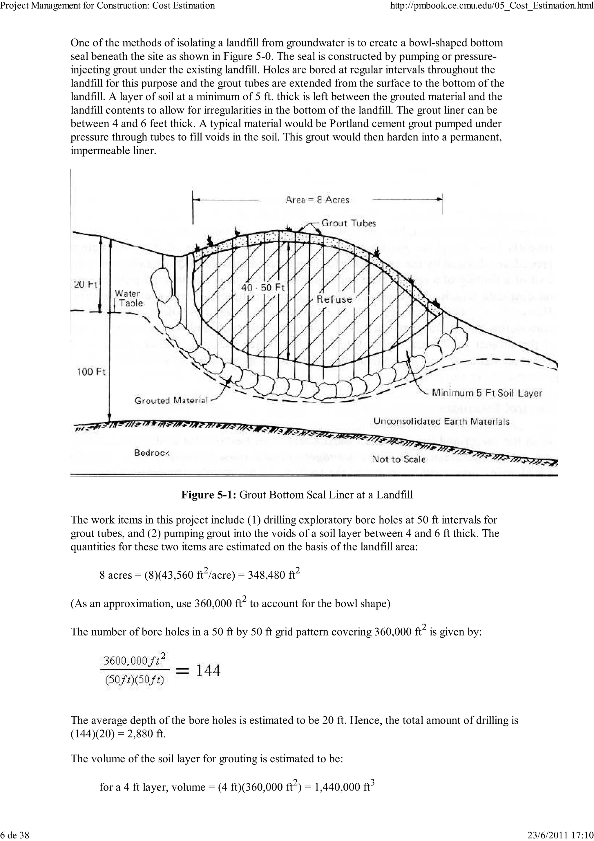 Project Management for Construction: Cost Estimation                                     http://pmbook.ce.cmu.edu/05_Cost_Estimation.html


                 One of the methods of isolating a landfill from groundwater is to create a bowl-shaped bottom
                 seal beneath the site as shown in Figure 5-0. The seal is constructed by pumping or pressure-
                 injecting grout under the existing landfill. Holes are bored at regular intervals throughout the
                 landfill for this purpose and the grout tubes are extended from the surface to the bottom of the
                 landfill. A layer of soil at a minimum of 5 ft. thick is left between the grouted material and the
                 landfill contents to allow for irregularities in the bottom of the landfill. The grout liner can be
                 between 4 and 6 feet thick. A typical material would be Portland cement grout pumped under
                 pressure through tubes to fill voids in the soil. This grout would then harden into a permanent,
                 impermeable liner.




                                           Figure 5-1: Grout Bottom Seal Liner at a Landfill

                 The work items in this project include (1) drilling exploratory bore holes at 50 ft intervals for
                 grout tubes, and (2) pumping grout into the voids of a soil layer between 4 and 6 ft thick. The
                 quantities for these two items are estimated on the basis of the landfill area:

                        8 acres = (8)(43,560 ft2/acre) = 348,480 ft2

                 (As an approximation, use 360,000 ft2 to account for the bowl shape)

                 The number of bore holes in a 50 ft by 50 ft grid pattern covering 360,000 ft2 is given by:




                 The average depth of the bore holes is estimated to be 20 ft. Hence, the total amount of drilling is
                 (144)(20) = 2,880 ft.

                 The volume of the soil layer for grouting is estimated to be:

                        for a 4 ft layer, volume = (4 ft)(360,000 ft2) = 1,440,000 ft3



6 de 38                                                                                                                  23/6/2011 17:10
 