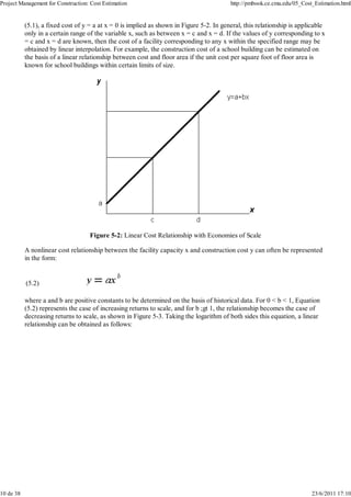 Project Management for Construction: Cost Estimation                                      http://pmbook.ce.cmu.edu/05_Cost_Estimation.html


           (5.1), a fixed cost of y = a at x = 0 is implied as shown in Figure 5-2. In general, this relationship is applicable
           only in a certain range of the variable x, such as between x = c and x = d. If the values of y corresponding to x
           = c and x = d are known, then the cost of a facility corresponding to any x within the specified range may be
           obtained by linear interpolation. For example, the construction cost of a school building can be estimated on
           the basis of a linear relationship between cost and floor area if the unit cost per square foot of floor area is
           known for school buildings within certain limits of size.




                                    Figure 5-2: Linear Cost Relationship with Economies of Scale

           A nonlinear cost relationship between the facility capacity x and construction cost y can often be represented
           in the form:


           (5.2)

           where a and b are positive constants to be determined on the basis of historical data. For 0 < b < 1, Equation
           (5.2) represents the case of increasing returns to scale, and for b ;gt 1, the relationship becomes the case of
           decreasing returns to scale, as shown in Figure 5-3. Taking the logarithm of both sides this equation, a linear
           relationship can be obtained as follows:




10 de 38                                                                                                                  23/6/2011 17:10
 