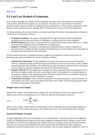Project Management for Construction: Cost Estimation                                    http://pmbook.ce.cmu.edu/05_Cost_Estimation.html



                   y = ($399)(15,000)0.60 = $128,000.

           Back to top

           5.5 Unit Cost Method of Estimation
           If the design technology for a facility has been specified, the project can be decomposed into elements at
           various levels of detail for the purpose of cost estimation. The unit cost for each element in the bill of
           quantities must be assessed in order to compute the total construction cost. This concept is applicable to both
           design estimates and bid estimates, although different elements may be selected in the decomposition.

           For design estimates, the unit cost method is commonly used when the project is decomposed into elements at
           various levels of a hierarchy as follows:

              1. Preliminary Estimates. The project is decomposed into major structural systems or production
                 equipment items, e.g. the entire floor of a building or a cooling system for a processing plant.
              2. Detailed Estimates. The project is decomposed into components of various major systems, i.e., a single
                 floor panel for a building or a heat exchanger for a cooling system.
              3. Engineer's Estimates. The project is decomposed into detailed items of various components as
                 warranted by the available cost data. Examples of detailed items are slabs and beams in a floor panel, or
                 the piping and connections for a heat exchanger.

           For bid estimates, the unit cost method can also be applied even though the contractor may choose to
           decompose the project into different levels in a hierarchy as follows:

              1. Subcontractor Quotations. The decomposition of a project into subcontractor items for quotation
                 involves a minimum amount of work for the general contractor. However, the accuracy of the resulting
                 estimate depends on the reliability of the subcontractors since the general contractor selects one among
                 several contractor quotations submitted for each item of subcontracted work.
              2. Quantity Takeoffs. The decomposition of a project into items of quantities that are measured (or taken
                 off) from the engineer's plan will result in a procedure similar to that adopted for a detailed estimate or
                 an engineer's estimate by the design professional. The levels of detail may vary according to the desire
                 of the general contractor and the availability of cost data.
              3. Construction Procedures. If the construction procedure of a proposed project is used as the basis of a
                 cost estimate, the project may be decomposed into items such as labor, material and equipment needed
                 to perform various tasks in the projects.

           Simple Unit Cost Formula

           Suppose that a project is decomposed into n elements for cost estimation. Let Qi be the quantity of the ith
           element and ui be the corresponding unit cost. Then, the total cost of the project is given by:


           (5.7)


           where n is the number of units. Based on characteristics of the construction site, the technology employed, or
           the management of the construction process, the estimated unit cost, ui for each element may be adjusted.

           Factored Estimate Formula

           A special application of the unit cost method is the "factored estimate" commonly used in process industries.
           Usually, an industrial process requires several major equipment components such as furnaces, towers drums
           and pump in a chemical processing plant, plus ancillary items such as piping, valves and electrical elements.
           The total cost of a project is dominated by the costs of purchasing and installing the major equipment
           components and their ancillary items. Let Ci be the purchase cost of a major equipment component i and fi be


14 de 38                                                                                                                 23/6/2011 17:10
 