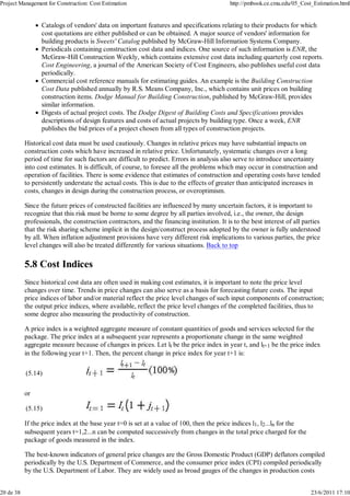 Project Management for Construction: Cost Estimation                                        http://pmbook.ce.cmu.edu/05_Cost_Estimation.html


                 Catalogs of vendors' data on important features and specifications relating to their products for which
                 cost quotations are either published or can be obtained. A major source of vendors' information for
                 building products is Sweets' Catalog published by McGraw-Hill Information Systems Company.
                 Periodicals containing construction cost data and indices. One source of such information is ENR, the
                 McGraw-Hill Construction Weekly, which contains extensive cost data including quarterly cost reports.
                 Cost Engineering, a journal of the American Society of Cost Engineers, also publishes useful cost data
                 periodically.
                 Commercial cost reference manuals for estimating guides. An example is the Building Construction
                 Cost Data published annually by R.S. Means Company, Inc., which contains unit prices on building
                 construction items. Dodge Manual for Building Construction, published by McGraw-Hill, provides
                 similar information.
                 Digests of actual project costs. The Dodge Digest of Building Costs and Specifications provides
                 descriptions of design features and costs of actual projects by building type. Once a week, ENR
                 publishes the bid prices of a project chosen from all types of construction projects.

           Historical cost data must be used cautiously. Changes in relative prices may have substantial impacts on
           construction costs which have increased in relative price. Unfortunately, systematic changes over a long
           period of time for such factors are difficult to predict. Errors in analysis also serve to introduce uncertainty
           into cost estimates. It is difficult, of course, to foresee all the problems which may occur in construction and
           operation of facilities. There is some evidence that estimates of construction and operating costs have tended
           to persistently understate the actual costs. This is due to the effects of greater than anticipated increases in
           costs, changes in design during the construction process, or overoptimism.

           Since the future prices of constructed facilities are influenced by many uncertain factors, it is important to
           recognize that this risk must be borne to some degree by all parties involved, i.e., the owner, the design
           professionals, the construction contractors, and the financing institution. It is to the best interest of all parties
           that the risk sharing scheme implicit in the design/construct process adopted by the owner is fully understood
           by all. When inflation adjustment provisions have very different risk implications to various parties, the price
           level changes will also be treated differently for various situations. Back to top

           5.8 Cost Indices
           Since historical cost data are often used in making cost estimates, it is important to note the price level
           changes over time. Trends in price changes can also serve as a basis for forecasting future costs. The input
           price indices of labor and/or material reflect the price level changes of such input components of construction;
           the output price indices, where available, reflect the price level changes of the completed facilities, thus to
           some degree also measuring the productivity of construction.

           A price index is a weighted aggregate measure of constant quantities of goods and services selected for the
           package. The price index at a subsequent year represents a proportionate change in the same weighted
           aggregate measure because of changes in prices. Let lt be the price index in year t, and lt+1 be the price index
           in the following year t+1. Then, the percent change in price index for year t+1 is:

           (5.14)

           or

           (5.15)

           If the price index at the base year t=0 is set at a value of 100, then the price indices l1, l2...ln for the
           subsequent years t=1,2...n can be computed successively from changes in the total price charged for the
           package of goods measured in the index.

           The best-known indicators of general price changes are the Gross Domestic Product (GDP) deflators compiled
           periodically by the U.S. Department of Commerce, and the consumer price index (CPI) compiled periodically
           by the U.S. Department of Labor. They are widely used as broad gauges of the changes in production costs


20 de 38                                                                                                                    23/6/2011 17:10
 