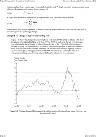 Project Management for Construction: Cost Estimation                                     http://pmbook.ce.cmu.edu/05_Cost_Estimation.html


           Estimation of the future rate increase j is not at all straightforward. A simple expedient is to assume that future
           inflation will continue at the rate of the previous period:

           (5.20)

           A longer term perspective might use the average increase over a horizon of n past periods:


           (5.21)


           More sophisticated forecasting models to predict future cost increases include corrections for items such as
           economic cycles and technology changes.

           Example 5-12: Changes in highway and building costs

                 Figure 5-9 shows the change of standard highway costs from 1992 to 2002, and Table 5-10 shows
                 the change of residential building costs from 1970 to 1990. In each case, the rate of cost increase
                 was substantially above the rate of inflation in the decade of the 1970s.. Indeed, the real cost
                 increase between 1970 and 1980 was in excess of three percent per year in both cases. However,
                 these data also show some cause for optimism. For the case of the standard highway, real cost
                 decreases took place in the period from l970 to l990. Unfortunately, comparable indices of
                 outputs are not being compiled on a nationwide basis for other types of construction.




              Figure 5-9 Producer Prices of Highway and Street Construction (Producer Price Index: Highways and
                                                   Streets-monthly data).




23 de 38                                                                                                                 23/6/2011 17:10
 