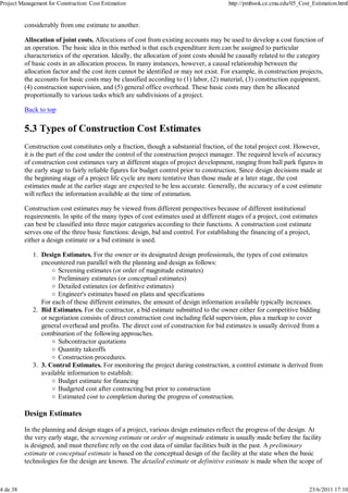 Project Management for Construction: Cost Estimation                                    http://pmbook.ce.cmu.edu/05_Cost_Estimation.html


          considerably from one estimate to another.

          Allocation of joint costs. Allocations of cost from existing accounts may be used to develop a cost function of
          an operation. The basic idea in this method is that each expenditure item can be assigned to particular
          characteristics of the operation. Ideally, the allocation of joint costs should be causally related to the category
          of basic costs in an allocation process. In many instances, however, a causal relationship between the
          allocation factor and the cost item cannot be identified or may not exist. For example, in construction projects,
          the accounts for basic costs may be classified according to (1) labor, (2) material, (3) construction equipment,
          (4) construction supervision, and (5) general office overhead. These basic costs may then be allocated
          proportionally to various tasks which are subdivisions of a project.

          Back to top

          5.3 Types of Construction Cost Estimates
          Construction cost constitutes only a fraction, though a substantial fraction, of the total project cost. However,
          it is the part of the cost under the control of the construction project manager. The required levels of accuracy
          of construction cost estimates vary at different stages of project development, ranging from ball park figures in
          the early stage to fairly reliable figures for budget control prior to construction. Since design decisions made at
          the beginning stage of a project life cycle are more tentative than those made at a later stage, the cost
          estimates made at the earlier stage are expected to be less accurate. Generally, the accuracy of a cost estimate
          will reflect the information available at the time of estimation.

          Construction cost estimates may be viewed from different perspectives because of different institutional
          requirements. In spite of the many types of cost estimates used at different stages of a project, cost estimates
          can best be classified into three major categories according to their functions. A construction cost estimate
          serves one of the three basic functions: design, bid and control. For establishing the financing of a project,
          either a design estimate or a bid estimate is used.

             1. Design Estimates. For the owner or its designated design professionals, the types of cost estimates
                encountered run parallel with the planning and design as follows:
                      Screening estimates (or order of magnitude estimates)
                      Preliminary estimates (or conceptual estimates)
                      Detailed estimates (or definitive estimates)
                      Engineer's estimates based on plans and specifications
                For each of these different estimates, the amount of design information available typically increases.
             2. Bid Estimates. For the contractor, a bid estimate submitted to the owner either for competitive bidding
                or negotiation consists of direct construction cost including field supervision, plus a markup to cover
                general overhead and profits. The direct cost of construction for bid estimates is usually derived from a
                combination of the following approaches.
                      Subcontractor quotations
                      Quantity takeoffs
                      Construction procedures.
             3. 3. Control Estimates. For monitoring the project during construction, a control estimate is derived from
                available information to establish:
                      Budget estimate for financing
                      Budgeted cost after contracting but prior to construction
                      Estimated cost to completion during the progress of construction.

          Design Estimates

          In the planning and design stages of a project, various design estimates reflect the progress of the design. At
          the very early stage, the screening estimate or order of magnitude estimate is usually made before the facility
          is designed, and must therefore rely on the cost data of similar facilities built in the past. A preliminary
          estimate or conceptual estimate is based on the conceptual design of the facility at the state when the basic
          technologies for the design are known. The detailed estimate or definitive estimate is made when the scope of



4 de 38                                                                                                                 23/6/2011 17:10
 