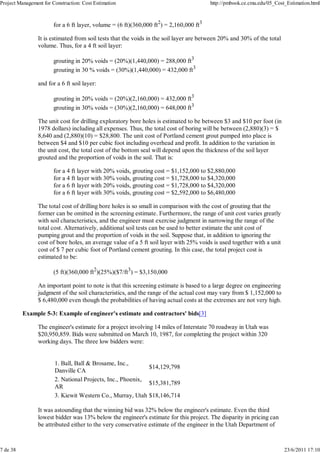 Project Management for Construction: Cost Estimation                                     http://pmbook.ce.cmu.edu/05_Cost_Estimation.html



                        for a 6 ft layer, volume = (6 ft)(360,000 ft2) = 2,160,000 ft3

                 It is estimated from soil tests that the voids in the soil layer are between 20% and 30% of the total
                 volume. Thus, for a 4 ft soil layer:

                        grouting in 20% voids = (20%)(1,440,000) = 288,000 ft3
                        grouting in 30 % voids = (30%)(1,440,000) = 432,000 ft3

                 and for a 6 ft soil layer:

                        grouting in 20% voids = (20%)(2,160,000) = 432,000 ft3
                        grouting in 30% voids = (30%)(2,160,000) = 648,000 ft3

                 The unit cost for drilling exploratory bore holes is estimated to be between $3 and $10 per foot (in
                 1978 dollars) including all expenses. Thus, the total cost of boring will be between (2,880)(3) = $
                 8,640 and (2,880)(10) = $28,800. The unit cost of Portland cement grout pumped into place is
                 between $4 and $10 per cubic foot including overhead and profit. In addition to the variation in
                 the unit cost, the total cost of the bottom seal will depend upon the thickness of the soil layer
                 grouted and the proportion of voids in the soil. That is:

                        for a 4 ft layer with 20% voids, grouting cost = $1,152,000 to $2,880,000
                        for a 4 ft layer with 30% voids, grouting cost = $1,728,000 to $4,320,000
                        for a 6 ft layer with 20% voids, grouting cost = $1,728,000 to $4,320,000
                        for a 6 ft layer with 30% voids, grouting cost = $2,592,000 to $6,480,000

                 The total cost of drilling bore holes is so small in comparison with the cost of grouting that the
                 former can be omitted in the screening estimate. Furthermore, the range of unit cost varies greatly
                 with soil characteristics, and the engineer must exercise judgment in narrowing the range of the
                 total cost. Alternatively, additional soil tests can be used to better estimate the unit cost of
                 pumping grout and the proportion of voids in the soil. Suppose that, in addition to ignoring the
                 cost of bore holes, an average value of a 5 ft soil layer with 25% voids is used together with a unit
                 cost of $ 7 per cubic foot of Portland cement grouting. In this case, the total project cost is
                 estimated to be:

                        (5 ft)(360,000 ft2)(25%)($7/ft3) = $3,150,000

                 An important point to note is that this screening estimate is based to a large degree on engineering
                 judgment of the soil characteristics, and the range of the actual cost may vary from $ 1,152,000 to
                 $ 6,480,000 even though the probabilities of having actual costs at the extremes are not very high.

          Example 5-3: Example of engineer's estimate and contractors' bids[3]

                 The engineer's estimate for a project involving 14 miles of Interstate 70 roadway in Utah was
                 $20,950,859. Bids were submitted on March 10, 1987, for completing the project within 320
                 working days. The three low bidders were:


                        1. Ball, Ball & Brosame, Inc.,
                                                             $14,129,798
                        Danville CA
                        2. National Projects, Inc., Phoenix,
                                                             $15,381,789
                        AR
                        3. Kiewit Western Co., Murray, Utah $18,146,714

                 It was astounding that the winning bid was 32% below the engineer's estimate. Even the third
                 lowest bidder was 13% below the engineer's estimate for this project. The disparity in pricing can
                 be attributed either to the very conservative estimate of the engineer in the Utah Department of



7 de 38                                                                                                                  23/6/2011 17:10
 