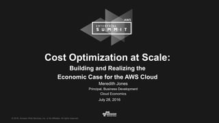 © 2016, Amazon Web Services, Inc. or its Affiliates. All rights reserved.
July 28, 2016
Cost Optimization at Scale:
Building and Realizing the
Economic Case for the AWS Cloud
Meredith Jones
Principal, Business Development
Cloud Economics
 