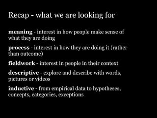 Recap - what we are looking for

meaning - interest in how people make sense of
what they are doing
process - interest in how they are doing it (rather
than outcome)
fieldwork - interest in people in their context
descriptive - explore and describe with words,
pictures or videos
inductive - from empirical data to hypotheses,
concepts, categories, exceptions
 