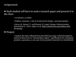 Assignement

➡ Each student will have to read a research paper and present it to
the class:
         • 10 minutes, no slides
         • Outline: summary + why is it relevant for design + personal opinion
         • Gaver, B., Dunne, T., and Pacenti, E. (1999). Design: Cultural probes.
         Interactions 6, 1 (Jan. 1999), 21-29. http://portal.acm.org/citation.cfm?
         id=291235

➡ Project:
         • Analyze the data collected from the field (one page verbal description)
         and turn them into an “intermediary object”: specification for a designed
         product, 3 personas, a use case of your product (narrative or storyboard).
 