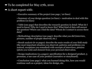 ➡ To be completed for May 27th, 2010
➡ A short report with:
         • Executive summary of the project (one page / 20 lines)
         • Summary of your design question (10 lines) + motivation to deal with this
         problem (10 lines)
         • Table (one page) that describes the research question in detail: What do I
         need to know? Why do I need to know this? What kind of data will answer
         the question? Where can I find the data? Whom do I contact to access these
         data?
         • Methodology description (one page): describe what you did (interview,
         pictures, number of people observed, etc.)
         • Result analysis (6-10 pages): describe the main results of your field study
         (the most important situation you observed, patterns and problems you
         noticed, exceptions you remarked) with excerpts of interviews, pictures
         (photo you took) and element from your personal observation.
         • Design implications (3-4 pages): specification for a designed product, 3
         personas, a use case of your product (narrative or storyboard).
         • Conclusion (one page): what you learned doing this, how you would
         continue such as a project, ideas for design, etc.
 