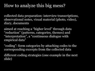 How to analyze this big mess?

collected data preparation: interview transcriptions,
observational notes, visual material (photo, video),
diary, documents
aimed at reaching a “higher level” through data
“reduction” (patterns, categories, themes) and
“interpretation”, a “continuous dialogue with
empirical data”
“coding”: form categories by attaching codes to the
corresponding excerpts from the collected data
different coding strategies (one example in the next
slide)
 