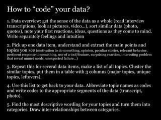 How to “code” your data?
1. Data overview: get the sense of the data as a whole (read interview
transcriptions, look at pictures, video...), sort similar data (photo,
quotes), note your first reactions, ideas, questions as they come to mind.
Write separately feelings and intuition
2. Pick up one data item, understand and extract the main points and
topics you see (motivation to do something, opinion, peculiar stories, relevant behavior,
pertinent response to something, use of a tool/feature, surprising reaction, interesting problem
that reveal unmet needs, unexpected failure...)

3. Repeat this for several data items, make a list of all topics. Cluster the
similar topics, put them in a table with 3 columns (major topics, unique
topics, leftovers).
4. Use this list to get back to your data. Abbreviate topic names as codes
and write codes to the appropriate segments of the data (transcript,
photo).
5. Find the most descriptive wording for your topics and turn them into
categories. Draw inter-relationships between categories.
 
