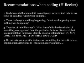Recommendations when coding (H.Becker)

1. Find elements that do not fit, do not ignore inconvenient data items,
focus on data that “upset your thinking”.
2. There is always something happening: “what was happening when
nothing was happening”
3. Theories of “middle range”: “What is useful is the description of
something more general than the particular facts we discovered, but
less general than notions of identity or social interactions”. DO NOT
LOSE THE SPECIFICITY OF WHAT YOU FOUND
4. Do not mistake a specific instance of something for the entire class
of phenomena it belongs to (education, entertainment, ...)
 