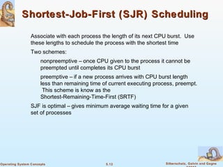 5.12 Silberschatz, Galvin and GagneOperating System Concepts
Shortest-Job-First (SJR) SchedulingShortest-Job-First (SJR) Scheduling
Associate with each process the length of its next CPU burst. Use
these lengths to schedule the process with the shortest time
Two schemes:
nonpreemptive – once CPU given to the process it cannot be
preempted until completes its CPU burst
preemptive – if a new process arrives with CPU burst length
less than remaining time of current executing process, preempt.
This scheme is know as the
Shortest-Remaining-Time-First (SRTF)
SJF is optimal – gives minimum average waiting time for a given
set of processes
 