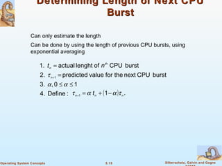 5.15 Silberschatz, Galvin and GagneOperating System Concepts
Determining Length of Next CPUDetermining Length of Next CPU
BurstBurst
Can only estimate the length
Can be done by using the length of previous CPU bursts, using
exponential averaging
:Define4.
10,3.
burstCPUnexttheforvaluepredicted2.
burstCPUoflenghtactual1.
1
≤≤
=
=
+
αα
τn
th
n
nt
( ) .11 nnn
t ταατ −+==
 