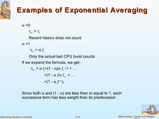 5.17 Silberschatz, Galvin and GagneOperating System Concepts
Examples of Exponential AveragingExamples of Exponential Averaging
α =0
τn+1 = τn
Recent history does not count
α =1
τn+1 = α tn
Only the actual last CPU burst counts
If we expand the formula, we get:
τn+1 = α tn+(1 - α)α tn -1 + …
+(1 - α )j
α tn -j + …
+(1 - α )n +1
τ0
Since both α and (1 - α) are less than or equal to 1, each
successive term has less weight than its predecessor
 