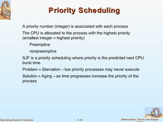 5.18 Silberschatz, Galvin and GagneOperating System Concepts
Priority SchedulingPriority Scheduling
A priority number (integer) is associated with each process
The CPU is allocated to the process with the highest priority
(smallest integer ≡ highest priority)
Preemptive
nonpreemptive
SJF is a priority scheduling where priority is the predicted next CPU
burst time
Problem ≡ Starvation – low priority processes may never execute
Solution ≡ Aging – as time progresses increase the priority of the
process
 
