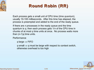 5.19 Silberschatz, Galvin and GagneOperating System Concepts
Round Robin (RR)Round Robin (RR)
Each process gets a small unit of CPU time (time quantum),
usually 10-100 milliseconds. After this time has elapsed, the
process is preempted and added to the end of the ready queue.
If there are n processes in the ready queue and the time
quantum is q, then each process gets 1/n of the CPU time in
chunks of at most q time units at once. No process waits more
than (n-1)q time units.
Performance
q large ⇒ FIFO
q small ⇒ q must be large with respect to context switch,
otherwise overhead is too high
 