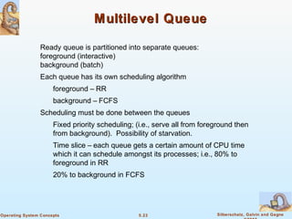 5.23 Silberschatz, Galvin and GagneOperating System Concepts
Multilevel QueueMultilevel Queue
Ready queue is partitioned into separate queues:
foreground (interactive)
background (batch)
Each queue has its own scheduling algorithm
foreground – RR
background – FCFS
Scheduling must be done between the queues
Fixed priority scheduling; (i.e., serve all from foreground then
from background). Possibility of starvation.
Time slice – each queue gets a certain amount of CPU time
which it can schedule amongst its processes; i.e., 80% to
foreground in RR
20% to background in FCFS
 