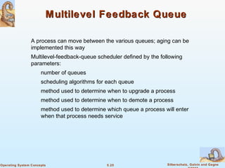 5.25 Silberschatz, Galvin and GagneOperating System Concepts
Multilevel Feedback QueueMultilevel Feedback Queue
A process can move between the various queues; aging can be
implemented this way
Multilevel-feedback-queue scheduler defined by the following
parameters:
number of queues
scheduling algorithms for each queue
method used to determine when to upgrade a process
method used to determine when to demote a process
method used to determine which queue a process will enter
when that process needs service
 
