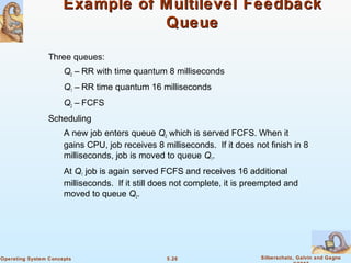 5.26 Silberschatz, Galvin and GagneOperating System Concepts
Example of Multilevel FeedbackExample of Multilevel Feedback
QueueQueue
Three queues:
Q0 – RR with time quantum 8 milliseconds
Q1 – RR time quantum 16 milliseconds
Q2 – FCFS
Scheduling
A new job enters queue Q0 which is served FCFS. When it
gains CPU, job receives 8 milliseconds. If it does not finish in 8
milliseconds, job is moved to queue Q1.
At Q1 job is again served FCFS and receives 16 additional
milliseconds. If it still does not complete, it is preempted and
moved to queue Q2.
 