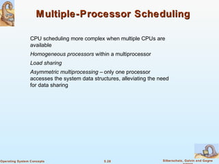 5.28 Silberschatz, Galvin and GagneOperating System Concepts
Multiple-Processor SchedulingMultiple-Processor Scheduling
CPU scheduling more complex when multiple CPUs are
available
Homogeneous processors within a multiprocessor
Load sharing
Asymmetric multiprocessing – only one processor
accesses the system data structures, alleviating the need
for data sharing
 