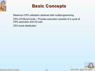 5.3 Silberschatz, Galvin and GagneOperating System Concepts
Basic ConceptsBasic Concepts
Maximum CPU utilization obtained with multiprogramming
CPU–I/O Burst Cycle – Process execution consists of a cycle of
CPU execution and I/O wait
CPU burst distribution
 