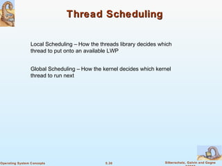5.30 Silberschatz, Galvin and GagneOperating System Concepts
Thread SchedulingThread Scheduling
Local Scheduling – How the threads library decides which
thread to put onto an available LWP
Global Scheduling – How the kernel decides which kernel
thread to run next
 