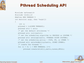 5.31 Silberschatz, Galvin and GagneOperating System Concepts
Pthread Scheduling APIPthread Scheduling API
#include <pthread.h>
#include <stdio.h>
#define NUM THREADS 5
int main(int argc, char *argv[])
{
int i;
pthread t tid[NUM THREADS];
pthread attr t attr;
/* get the default attributes */
pthread attr init(&attr);
/* set the scheduling algorithm to PROCESS or SYSTEM */
pthread attr setscope(&attr, PTHREAD SCOPE SYSTEM);
/* set the scheduling policy - FIFO, RT, or OTHER */
pthread attr setschedpolicy(&attr, SCHED OTHER);
/* create the threads */
for (i = 0; i < NUM THREADS; i++)
pthread create(&tid[i],&attr,runner,NULL);
 