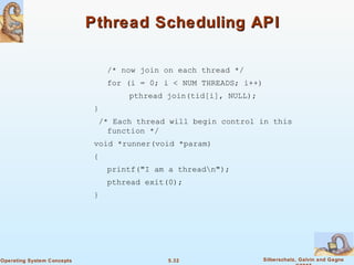 5.32 Silberschatz, Galvin and GagneOperating System Concepts
Pthread Scheduling APIPthread Scheduling API
/* now join on each thread */
for (i = 0; i < NUM THREADS; i++)
pthread join(tid[i], NULL);
}
/* Each thread will begin control in this
function */
void *runner(void *param)
{
printf("I am a threadn");
pthread exit(0);
}
 