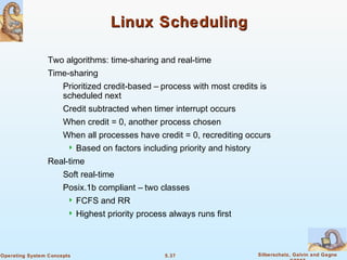 5.37 Silberschatz, Galvin and GagneOperating System Concepts
Linux SchedulingLinux Scheduling
Two algorithms: time-sharing and real-time
Time-sharing
Prioritized credit-based – process with most credits is
scheduled next
Credit subtracted when timer interrupt occurs
When credit = 0, another process chosen
When all processes have credit = 0, recrediting occurs
 Based on factors including priority and history
Real-time
Soft real-time
Posix.1b compliant – two classes
 FCFS and RR
 Highest priority process always runs first
 