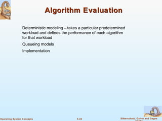 5.40 Silberschatz, Galvin and GagneOperating System Concepts
Algorithm EvaluationAlgorithm Evaluation
Deterministic modeling – takes a particular predetermined
workload and defines the performance of each algorithm
for that workload
Queueing models
Implementation
 