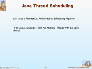 5.48 Silberschatz, Galvin and GagneOperating System Concepts
Java Thread SchedulingJava Thread Scheduling
JVM Uses a Preemptive, Priority-Based Scheduling Algorithm
FIFO Queue is Used if There Are Multiple Threads With the Same
Priority
 