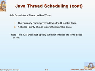 5.49 Silberschatz, Galvin and GagneOperating System Concepts
Java Thread Scheduling (cont)Java Thread Scheduling (cont)
JVM Schedules a Thread to Run When:
1. The Currently Running Thread Exits the Runnable State
2. A Higher Priority Thread Enters the Runnable State
* Note – the JVM Does Not Specify Whether Threads are Time-Sliced
or Not
 