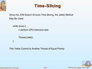 5.50 Silberschatz, Galvin and GagneOperating System Concepts
Time-SlicingTime-Slicing
Since the JVM Doesn’t Ensure Time-Slicing, the yield() Method
May Be Used:
while (true) {
// perform CPU-intensive task
. . .
Thread.yield();
}
This Yields Control to Another Thread of Equal Priority
 