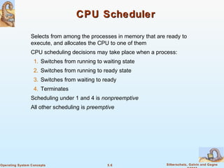 5.6 Silberschatz, Galvin and GagneOperating System Concepts
CPU SchedulerCPU Scheduler
Selects from among the processes in memory that are ready to
execute, and allocates the CPU to one of them
CPU scheduling decisions may take place when a process:
1. Switches from running to waiting state
2. Switches from running to ready state
3. Switches from waiting to ready
4. Terminates
Scheduling under 1 and 4 is nonpreemptive
All other scheduling is preemptive
 