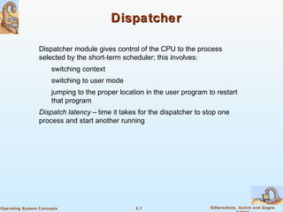 5.7 Silberschatz, Galvin and GagneOperating System Concepts
DispatcherDispatcher
Dispatcher module gives control of the CPU to the process
selected by the short-term scheduler; this involves:
switching context
switching to user mode
jumping to the proper location in the user program to restart
that program
Dispatch latency – time it takes for the dispatcher to stop one
process and start another running
 
