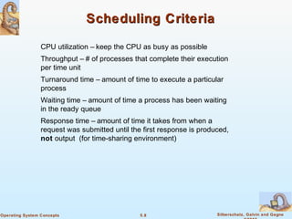 5.8 Silberschatz, Galvin and GagneOperating System Concepts
Scheduling CriteriaScheduling Criteria
CPU utilization – keep the CPU as busy as possible
Throughput – # of processes that complete their execution
per time unit
Turnaround time – amount of time to execute a particular
process
Waiting time – amount of time a process has been waiting
in the ready queue
Response time – amount of time it takes from when a
request was submitted until the first response is produced,
not output (for time-sharing environment)
 