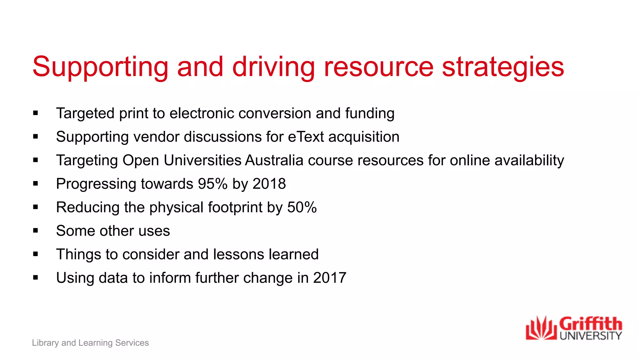 Supporting and driving resource strategies
 Targeted print to electronic conversion and funding
 Supporting vendor discussions for eText acquisition
 Targeting Open Universities Australia course resources for online availability
 Progressing towards 95% by 2018
 Reducing the physical footprint by 50%
 Some other uses
 Things to consider and lessons learned
 Using data to inform further change in 2017
Library and Learning Services
 
