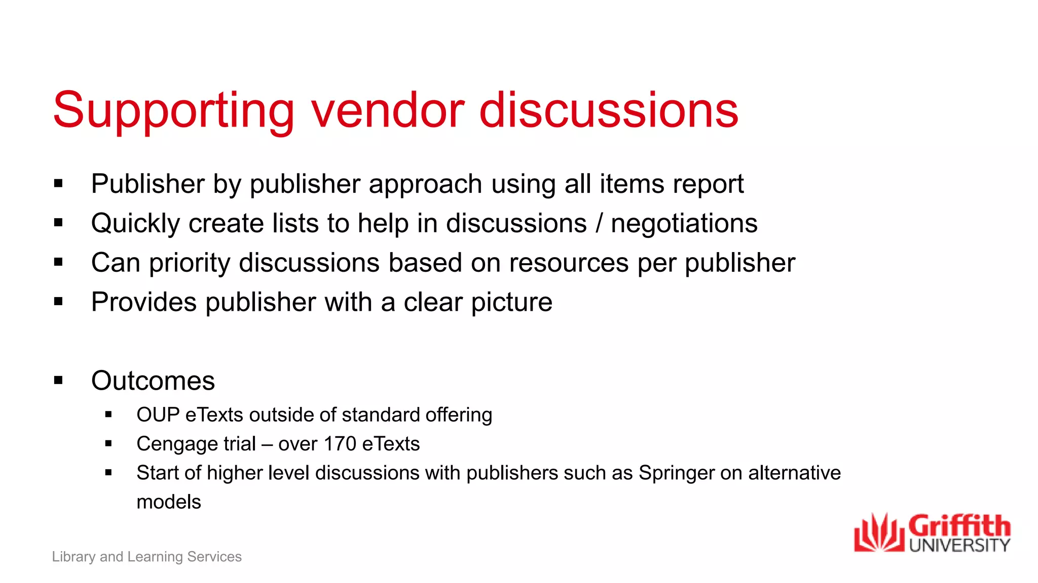 Supporting vendor discussions
 Publisher by publisher approach using all items report
 Quickly create lists to help in discussions / negotiations
 Can priority discussions based on resources per publisher
 Provides publisher with a clear picture
 Outcomes
 OUP eTexts outside of standard offering
 Cengage trial – over 170 eTexts
 Start of higher level discussions with publishers such as Springer on alternative
models
Library and Learning Services
 