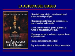 LA ASTUCIA DEL DIABLO

      ¡He estado aquí, abajo,... con la nariz en el
      suelo, desde el principio!

      ¡He proporcionado todas las sensaciones...
      que el hombre ha buscado!

      ¡Le he suministrado lo que ha querido... y
      nunca lo he juzgado! ¿Por qué?

      ¡Porque yo nunca lo rechacé,... a pesar de sus
      imperfecciones!

      ¡Soy un admirador del hombre!

      Soy un humanista. Quizá el último humanista.
 