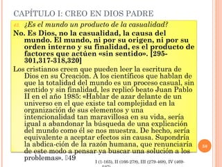 CAPÍTULO I: CREO EN DIOS PADRE
43.¿Es el mundo un producto de la casualidad?
No. Es Dios, no la casualidad, la causa del
   mundo. El mundo, ni por su origen, ni por su
   orden interno y su finalidad, es el producto de
   factores que actúen «sin sentido». [295-
   301,317-318,320]
Los cristianos creen que pueden leer la escritura de
   Dios en su Creación. A los científicos que hablan de
   que la totalidad del mundo es un proceso casual, sin
   sentido y sin finalidad, les replicó beato Juan Pablo
   II en el año 1985: «Hablar de azar delante de un
   universo en el que existe tal complejidad en la
   organización de sus elementos y una
   intencionalidad tan maravillosa en su vida, sería
   igual a abandonar la búsqueda de una explicación
   del mundo como él se nos muestra. De hecho, sería
   equivalente a aceptar efectos sin causa. Supondría
   la abdica-ción de la razón humana, que renunciaría                        58
   de este modo a pensar ya buscar una solución a los
   problemas». 49        I (1-165), II (166-278), III (279-468), IV (469-
 
