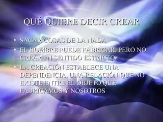QUÉ QUIERE DECIR CREAR
• SACAR COSAS DE LA NADA
• EL HOMBRE PUEDE FABRICAR, PERO NO
  CREAR EN SENTIDO ESTRICTO
• LA CREACIÓN ESTABLECE UNA
  DEPENDENCIA, UNA RELACIÓN QUE NO
  EXISTE ENTRE EL OBJETO QUE
  FABRICAMOS Y NOSOTROS
 